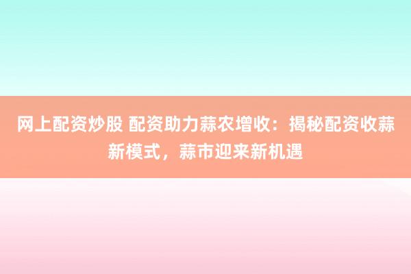 网上配资炒股 配资助力蒜农增收：揭秘配资收蒜新模式，蒜市迎来新机遇