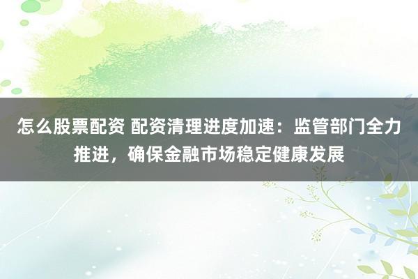 怎么股票配资 配资清理进度加速：监管部门全力推进，确保金融市场稳定健康发展