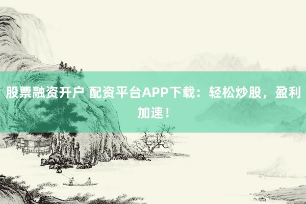 股票融资开户 配资平台APP下载：轻松炒股，盈利加速！