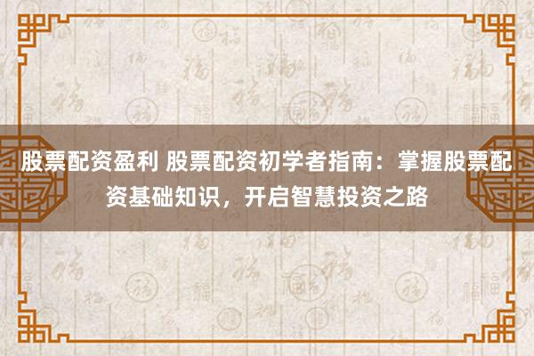 股票配资盈利 股票配资初学者指南：掌握股票配资基础知识，开启智慧投资之路