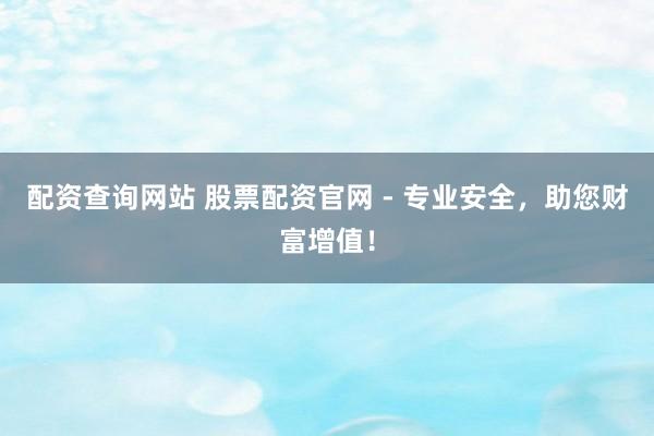 配资查询网站 股票配资官网 - 专业安全，助您财富增值！