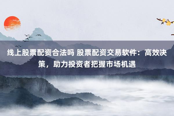 线上股票配资合法吗 股票配资交易软件：高效决策，助力投资者把握市场机遇