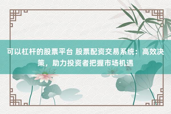 可以杠杆的股票平台 股票配资交易系统：高效决策，助力投资者把握市场机遇