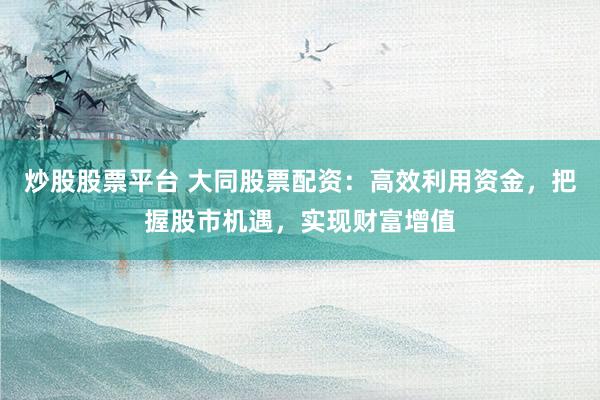 炒股股票平台 大同股票配资：高效利用资金，把握股市机遇，实现财富增值