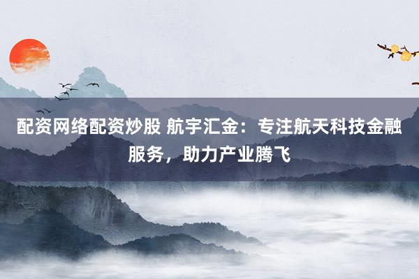 配资网络配资炒股 航宇汇金：专注航天科技金融服务，助力产业腾飞