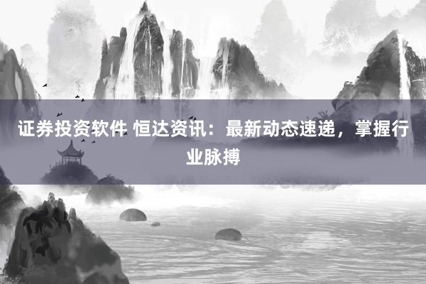 证券投资软件 恒达资讯：最新动态速递，掌握行业脉搏