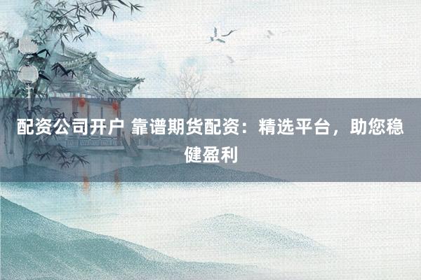 配资公司开户 靠谱期货配资：精选平台，助您稳健盈利