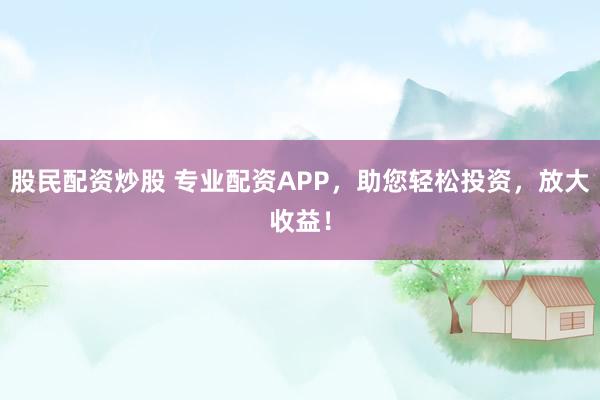 股民配资炒股 专业配资APP，助您轻松投资，放大收益！