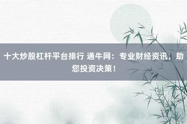 十大炒股杠杆平台排行 通牛网：专业财经资讯，助您投资决策！