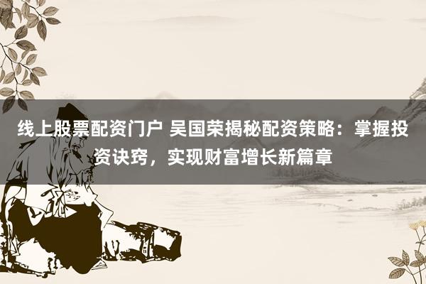 线上股票配资门户 吴国荣揭秘配资策略：掌握投资诀窍，实现财富增长新篇章