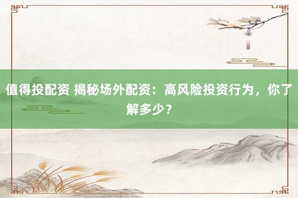 值得投配资 揭秘场外配资：高风险投资行为，你了解多少？