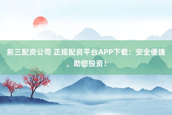 前三配资公司 正规配资平台APP下载：安全便捷，助您投资！