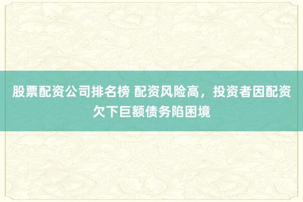 股票配资公司排名榜 配资风险高，投资者因配资欠下巨额债务陷困境