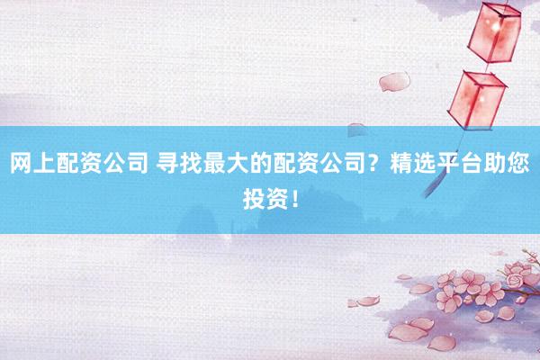 网上配资公司 寻找最大的配资公司？精选平台助您投资！