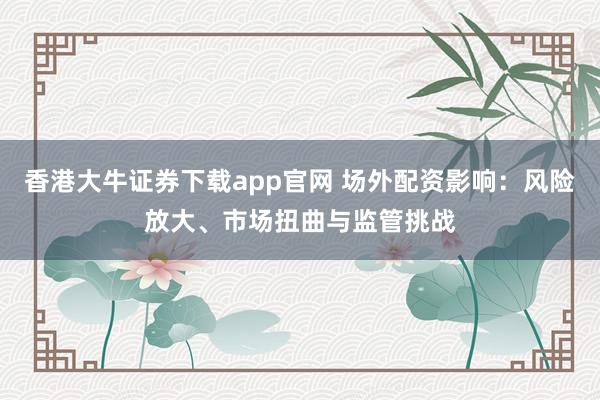 香港大牛证券下载app官网 场外配资影响：风险放大、市场扭曲与监管挑战