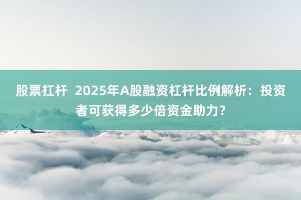 股票扛杆  2025年A股融资杠杆比例解析：投资者可获得多少倍资金助力？