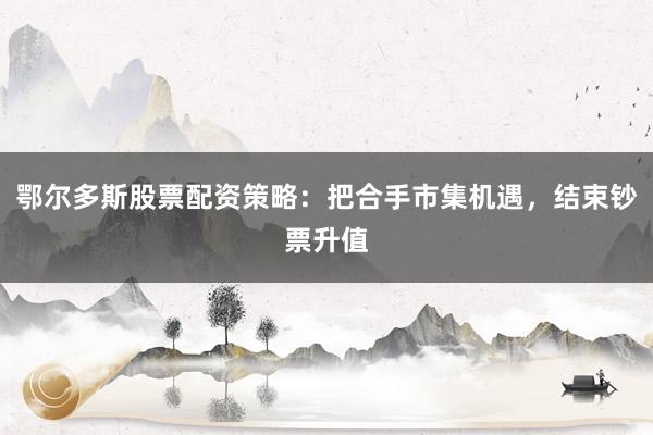 鄂尔多斯股票配资策略：把合手市集机遇，结束钞票升值