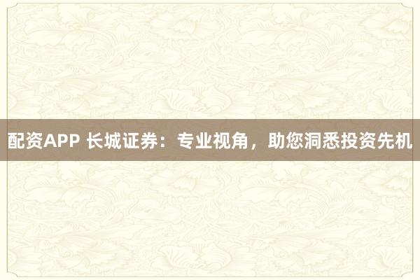 配资APP 长城证券：专业视角，助您洞悉投资先机