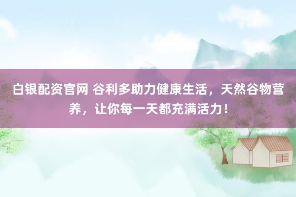 白银配资官网 谷利多助力健康生活，天然谷物营养，让你每一天都充满活力！