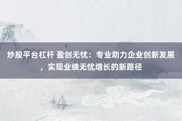 炒股平台杠杆 盈创无忧：专业助力企业创新发展，实现业绩无忧增长的新路径