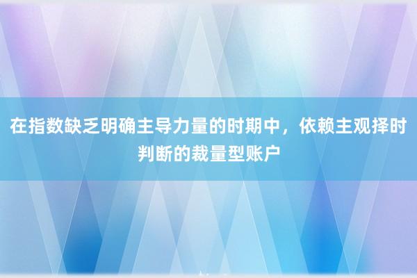 在指数缺乏明确主导力量的时期中，依赖主观择时判断的裁量型账户