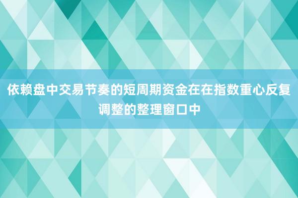依赖盘中交易节奏的短周期资金在在指数重心反复调整的整理窗口中